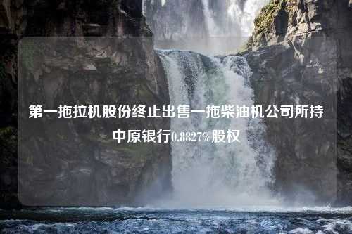 第一拖拉机股份终止出售一拖柴油机公司所持中原银行0.8827%股权