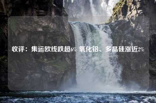 收评：集运欧线跌超6% 氧化铝、多晶硅涨近2%