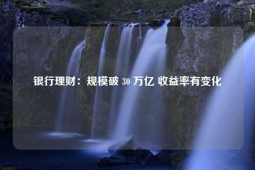 银行理财：规模破 30 万亿 收益率有变化