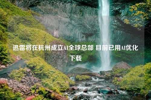 迅雷将在杭州成立AI全球总部 目前已用AI优化下载